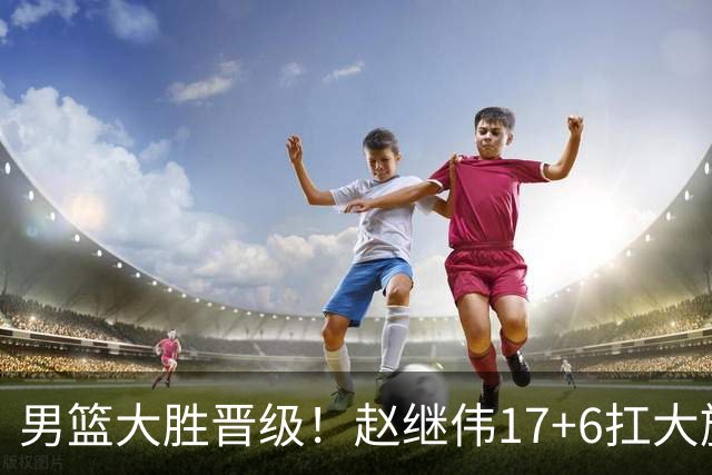 男篮大胜晋级！赵继伟17+6扛大旗，杨瀚森低迷，高诗岩可以离开了